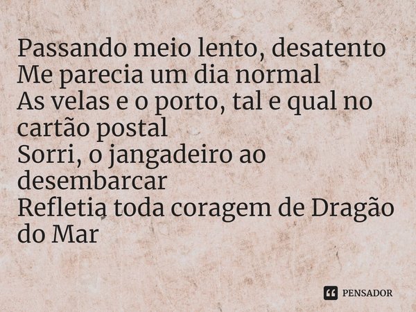 ⁠Passando meio lento, desatento
Me parecia um dia normal
As velas e o porto, tal e qual no cartão postal
Sorri, o jangadeiro ao desembarcar
Refletia toda corage... Frase de Filanos.