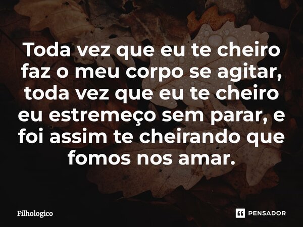 ⁠Toda vez que eu te cheiro faz o meu corpo se agitar, toda vez que eu te cheiro eu estremeço sem parar, e foi assim te cheirando que fomos nos amar.... Frase de filhologico.