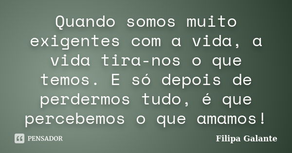 Quando somos muito exigentes com a vida, a vida tira-nos o que temos. E só depois de perdermos tudo, é que percebemos o que amamos!... Frase de Filipa Galante.