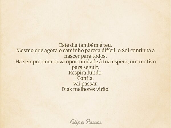 Este dia também é teu. Mesmo que agora o caminho pareça difícil, o Sol continua a nascer para todos. Há sempre uma nova oportunidade à tua espera, um motivo par... Frase de Filipa Passos.