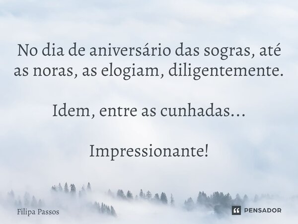 No dia de aniversário das sogras, até as noras, as elogiam, diligentemente. Idem, entre as cunhadas... Impressionante!... Frase de Filipa Passos.