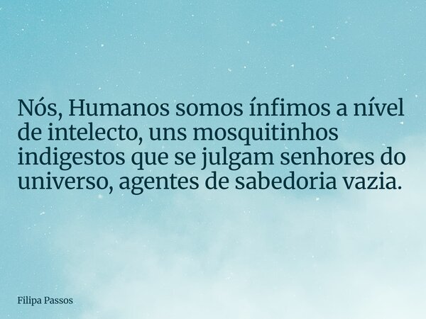 Nós, Humanos somos ínfimos a nível de intelecto, uns mosquitinhos indigestos que se julgam senhores do universo, agentes de sabedoria vazia.... Frase de Filipa Passos.