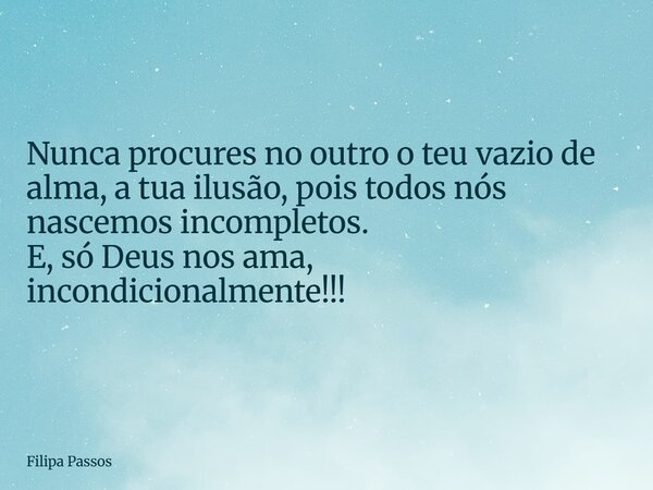 Nunca procures no outro o teu vazio de alma, a tua ilusão, pois todos nós nascemos incompletos. E, só Deus nos ama, incondicionalmente!!!... Frase de Filipa Passos.