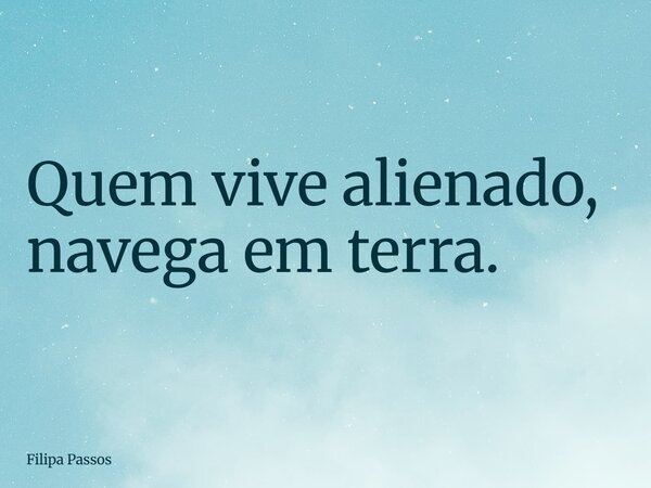 Quem vive alienado, navega em terra.... Frase de Filipa Passos.