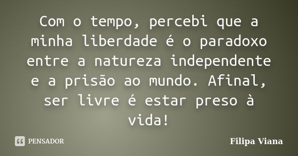 Com o tempo, percebi que a minha liberdade é o paradoxo entre a natureza independente e a prisão ao mundo. Afinal, ser livre é estar preso à vida!... Frase de Filipa Viana.