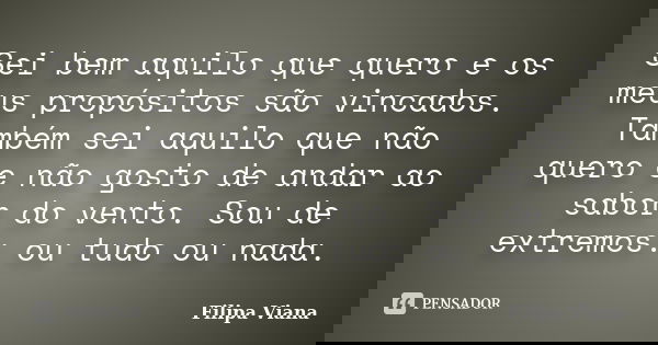 Sei bem aquilo que quero e os meus propósitos são vincados. Também sei aquilo que não quero e não gosto de andar ao sabor do vento. Sou de extremos: ou tudo ou ... Frase de Filipa Viana.