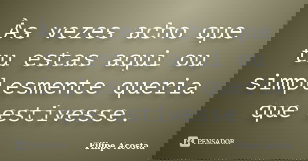 Às vezes acho que tu estas aqui ou simplesmente queria que estivesse.... Frase de Filipe Acosta.