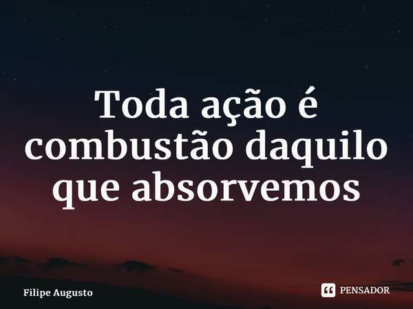 ⁠ Toda ação é combustão daquilo que absorvemos... Frase de Filipe Augusto.