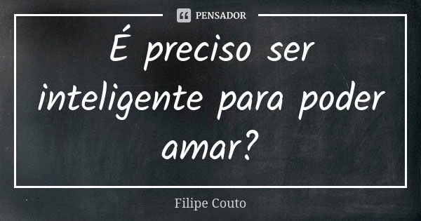 É preciso ser inteligente para poder amar?... Frase de Filipe Couto.