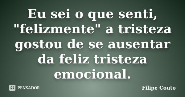 Eu sei o que senti, "felizmente" a tristeza gostou de se ausentar da feliz tristeza emocional.... Frase de Filipe Couto.