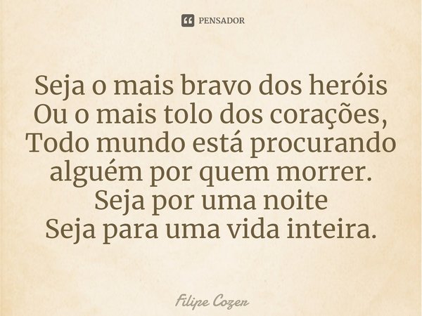 ⁠Seja o mais bravo dos heróis Ou o mais tolo dos corações, Todo mundo está procurando alguém por quem morrer. Seja por uma noite Seja para uma vida inteira.... Frase de Filipe Cozer.