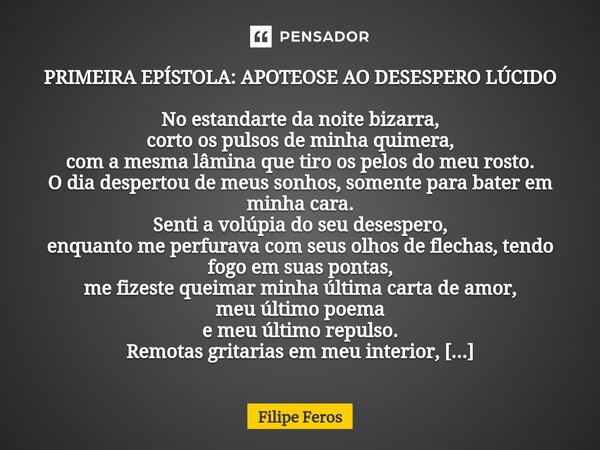 ⁠PRIMEIRA EPÍSTOLA: APOTEOSE AO DESESPERO LÚCIDO No estandarte da noite bizarra, corto os pulsos de minha quimera, com a mesma lâmina que tiro os pelos do meu r... Frase de Filipe Feros.