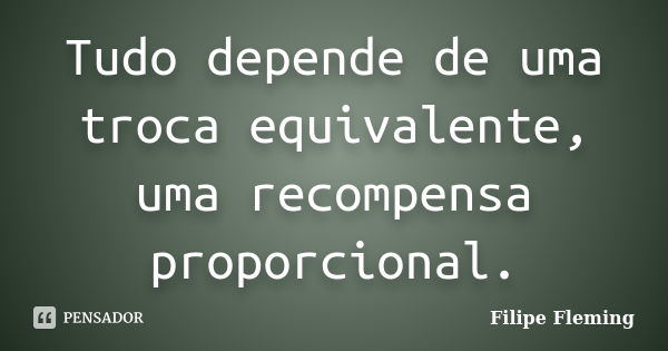 Tudo depende de uma troca equivalente, uma recompensa proporcional.... Frase de Filipe Fleming.