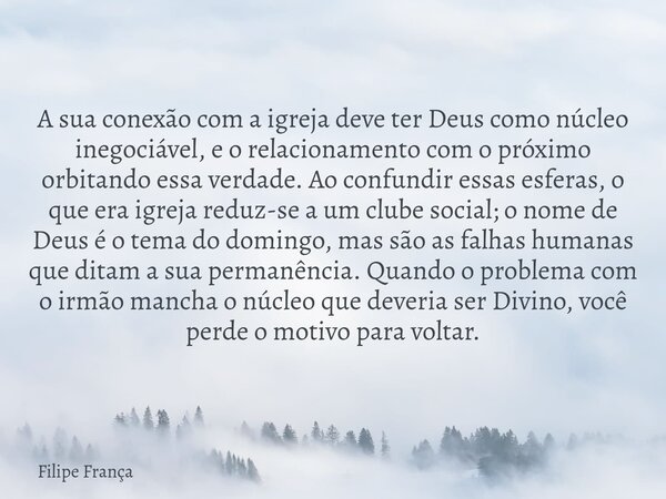 A sua conexão com a igreja deve ter Deus como núcleo inegociável, e o relacionamento com o próximo orbitando essa verdade. Ao confundir essas esferas, o que era... Frase de Filipe França.