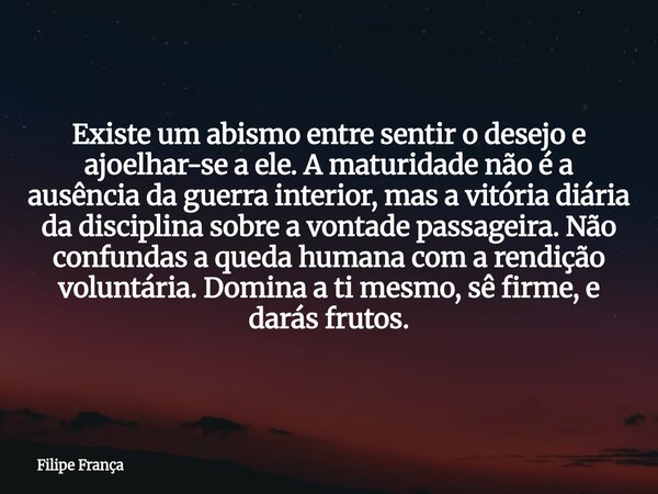 Existe um abismo entre sentir o desejo e ajoelhar-se a ele. A maturidade não é a ausência da guerra interior, mas a vitória diária da disciplina sobre a vontade... Frase de Filipe França.