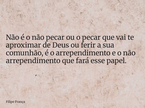 Não é o não pecar ou o pecar que vai te aproximar de Deus ou ferir a sua comunhão, é o arrependimento e o não arrependimento que fará esse papel.... Frase de Filipe França.
