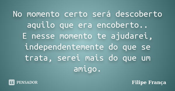 No momento certo será descoberto aquilo que era encoberto.. E nesse momento te ajudarei, independentemente do que se trata, serei mais do que um amigo.... Frase de Filipe França.