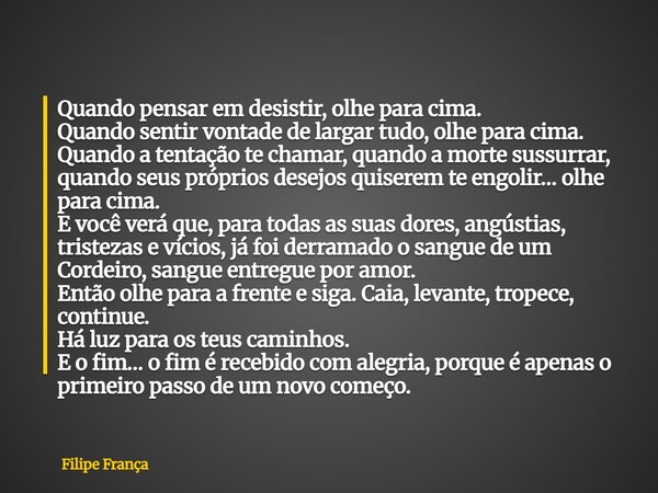 Quando pensar em desistir, olhe para cima. Quando sentir vontade de largar tudo, olhe para cima. Quando a tentação te chamar, quando a morte sussurrar, quando s... Frase de Filipe França.