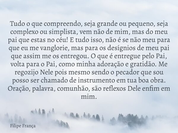 Tudo o que compreendo, seja grande ou pequeno, seja complexo ou simplista, vem não de mim, mas do meu pai que estas no céu! E tudo isso, não é se não meu para q... Frase de Filipe França.