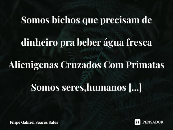 ⁠Somos bichos que precisam de dinheiro pra beber água fresca
Alienigenas Cruzados Com Primatas
Somos seres,humanos
Existem felinos,répteis,anfíbios,mamíferos.... Frase de Filipe Gabriel Soares Sales.
