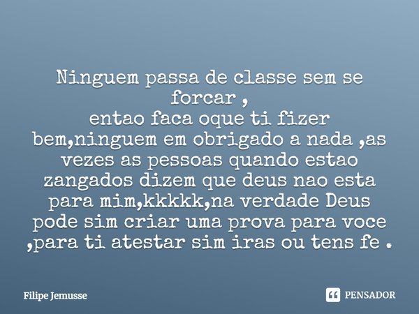 Ninguem passa de classe sem se forcar ,
entao faca oque ti fizer bem,ninguem em obrigado a nada ,as vezes as pessoas quando estao zangados dizem que deus nao e... Frase de Filipe jemusse.