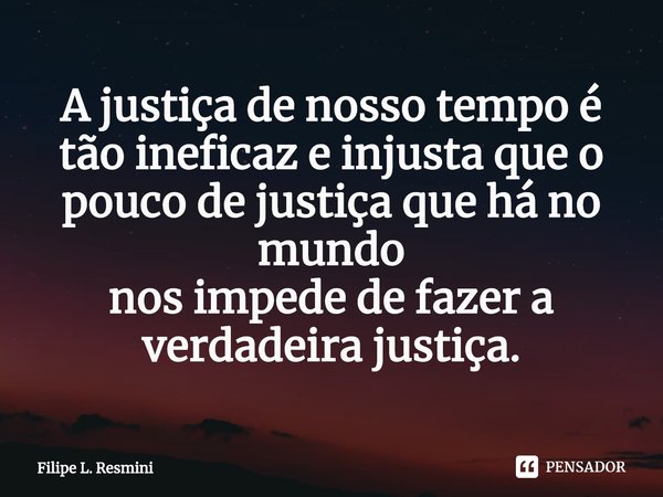 ⁠A justiça de nosso tempo é tão ineficaz e injusta que o pouco de justiça que há no mundo
nos impede de fazer a verdadeira justiça.... Frase de Filipe L. Resmini.