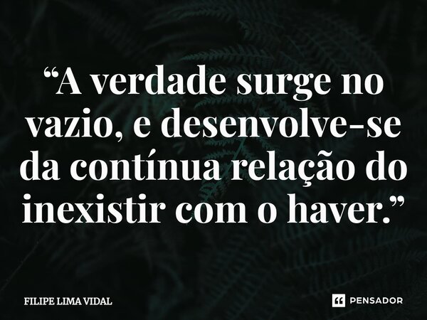 ⁠“A verdade surge no vazio, e desenvolve-se da contínua relação do inexistir com o haver.”... Frase de FILIPE LIMA VIDAL.