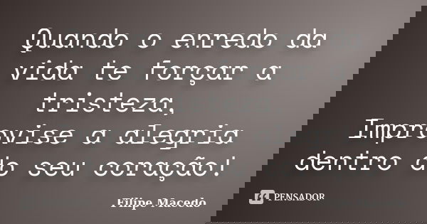 Quando o enredo da vida te forçar a tristeza, Improvise a alegria dentro do seu coração!... Frase de Filipe Macedo.