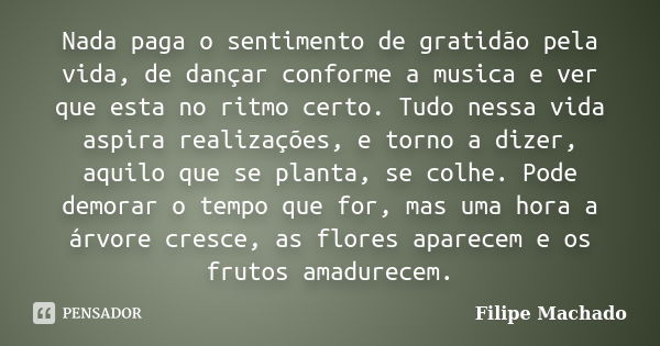 Nada paga o sentimento de gratidão pela vida, de dançar conforme a musica e ver que esta no ritmo certo. Tudo nessa vida aspira realizações, e torno a dizer, aq... Frase de Filipe Machado.