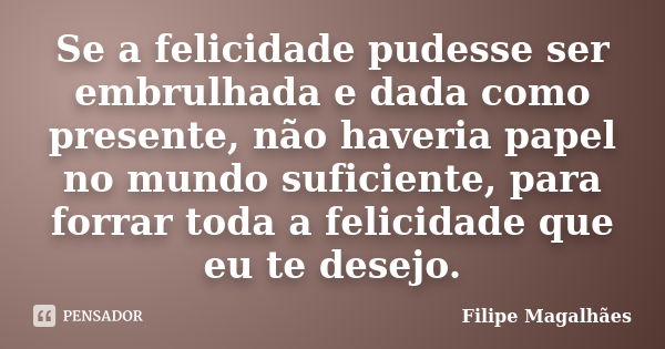 Se a felicidade pudesse ser embrulhada e dada como presente, não haveria papel no mundo suficiente, para forrar toda a felicidade que eu te desejo.... Frase de Filipe Magalhães.