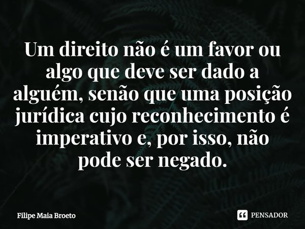 ⁠Um direito não é um favor ou algo que deve ser dado a alguém, senão que uma posição jurídica cujo reconhecimento é imperativo e, por isso, não pode ser negado.... Frase de Filipe Maia Broeto.