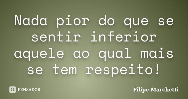 Nada pior do que se sentir inferior aquele ao qual mais se tem respeito!... Frase de Filipe Marchetti.