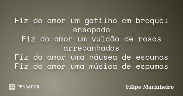 Fiz do amor um gatilho em broquel ensopado Fiz do amor um vulcão de rosas arrebanhadas Fiz do amor uma náusea de escunas Fiz do amor uma música de espumas... Frase de Filipe Marinheiro.