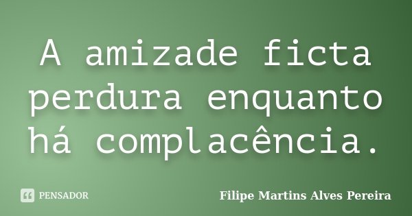 A amizade ficta perdura enquanto há complacência.... Frase de Filipe Martins Alves Pereira.
