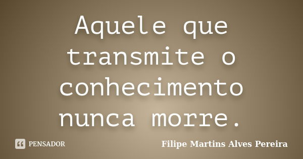 Aquele que transmite o conhecimento nunca morre.... Frase de Filipe Martins Alves Pereira.