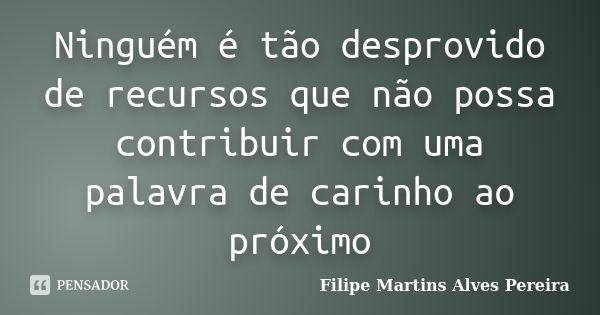 Ninguém é tão desprovido de recursos que não possa contribuir com uma palavra de carinho ao próximo... Frase de Filipe Martins Alves Pereira.