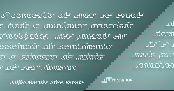 O conceito de amar se evade de toda e qualquer precisão terminológica, mas guardo em ti a essência do sentimento mais puro e sincero de minha condição de ser hu... Frase de Filipe Martins Alves Pereira.