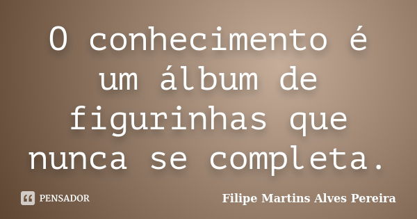 O conhecimento é um álbum de figurinhas que nunca se completa.... Frase de Filipe Martins Alves Pereira.