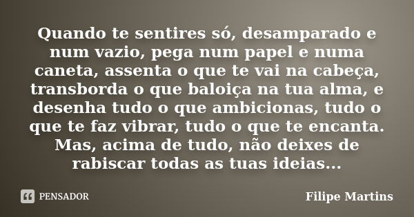 Quando te sentires só, desamparado e num vazio, pega num papel e numa caneta, assenta o que te vai na cabeça, transborda o que baloiça na tua alma, e desenha tu... Frase de Filipe Martins.