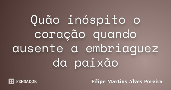Quão inóspito o coração quando ausente a embriaguez da paixão... Frase de Filipe Martins Alves Pereira.