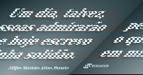 Um dia, talvez, pessoas admirarão o que hoje escrevo em minha solidão.... Frase de Filipe Martins Alves Pereira.