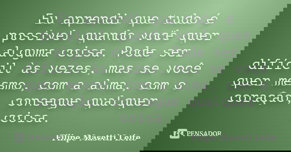 Eu aprendi que tudo é possível quando você quer alguma coisa. Pode ser difícil às vezes, mas se você quer mesmo, com a alma, com o coração, consegue qualquer co... Frase de Filipe Masetti Leite.