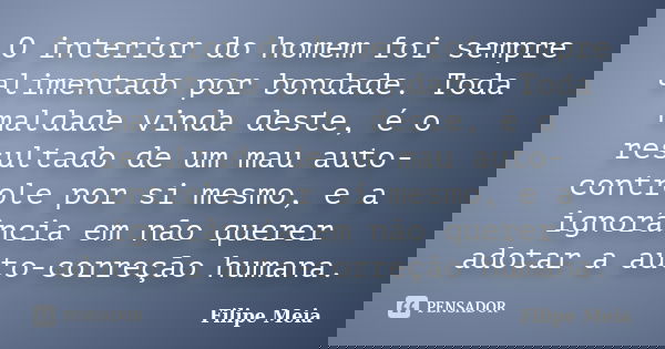 O interior do homem foi sempre alimentado por bondade. Toda maldade vinda deste, é o resultado de um mau auto-controle por si mesmo, e a ignorância em não quere... Frase de Filipe Meia.