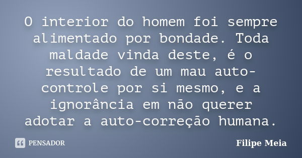 O interior do homem foi sempre alimentado por bondade. Toda maldade vinda deste, é o resultado de um mau auto-controle por si mesmo, e a ignorância em não quere... Frase de Filipe Meia.