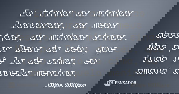 Eu tinha as minhas loucuras, os meus desejos, as minhas sinas. Mas por Deus do céu, que tudo vê la de cima, eu amava aquela menina.... Frase de Filipe Milligan.