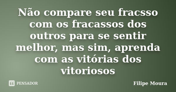 Não compare seu fracsso com os fracassos dos outros para se sentir melhor, mas sim, aprenda com as vitórias dos vitoriosos... Frase de Filipe Moura.