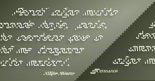 Perdi algo muito grande hoje, pois, tenho certeza que o amanhã me tragara algo muito maior!.... Frase de Filipe Moura.