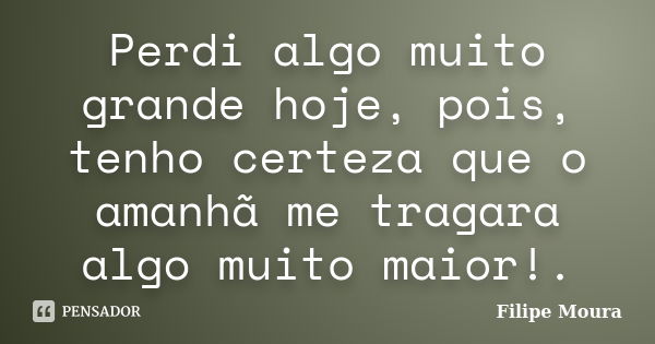 Perdi algo muito grande hoje, pois, tenho certeza que o amanhã me tragara algo muito maior!.... Frase de Filipe Moura.