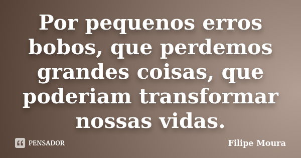 Por pequenos erros bobos, que perdemos grandes coisas, que poderiam transformar nossas vidas.... Frase de Filipe Moura.