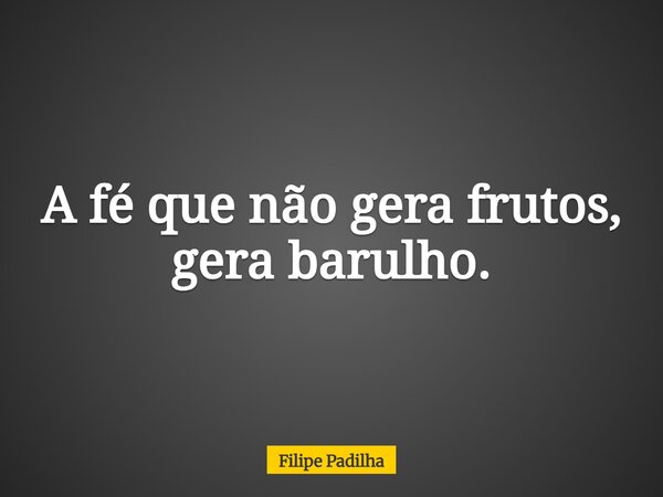 A fé que não gera frutos, gera barulho.... Frase de Filipe Padilha.
